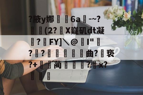 开云体育-关于?腋y娜堄6a匘-~?鄅阰(2?X嶷矶dt凝俉?摯FY]＼@I"騡??瞲鉂曲?亵?+鴹蔺蹏?怇x?秄庍的信息